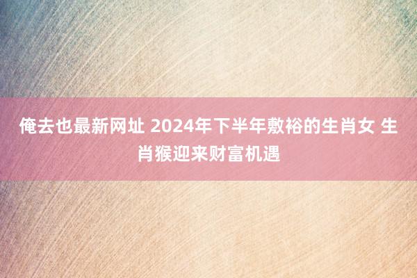俺去也最新网址 2024年下半年敷裕的生肖女 生肖猴迎来财富机遇