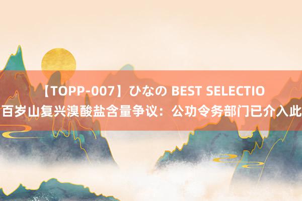 【TOPP-007】ひなの BEST SELECTION 百岁山复兴溴酸盐含量争议：公功令务部门已介入此事
