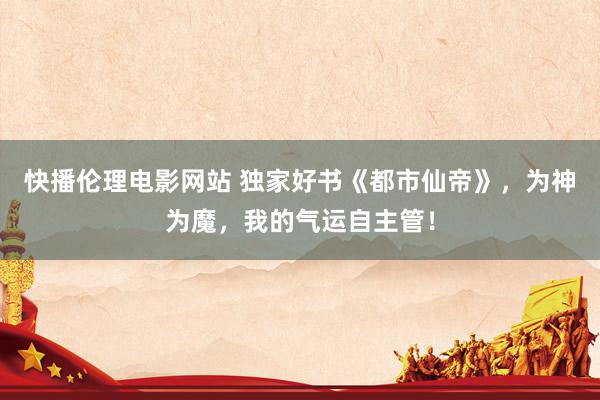快播伦理电影网站 独家好书《都市仙帝》，为神为魔，我的气运自主管！