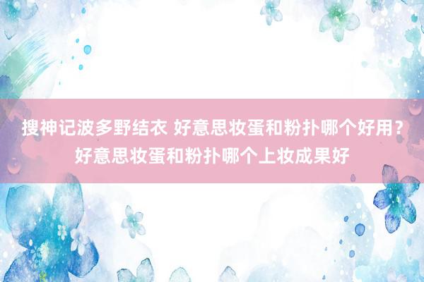 搜神记波多野结衣 好意思妆蛋和粉扑哪个好用？好意思妆蛋和粉扑哪个上妆成果好