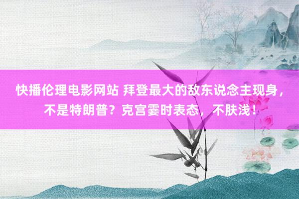 快播伦理电影网站 拜登最大的敌东说念主现身，不是特朗普？克宫霎时表态，不肤浅！