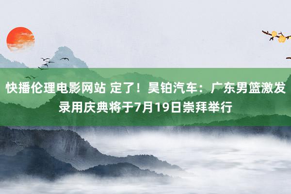 快播伦理电影网站 定了！昊铂汽车：广东男篮激发录用庆典将于7月19日崇拜举行