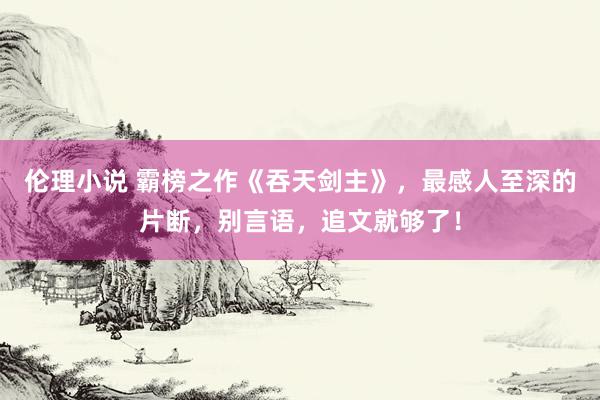 伦理小说 霸榜之作《吞天剑主》，最感人至深的片断，别言语，追文就够了！