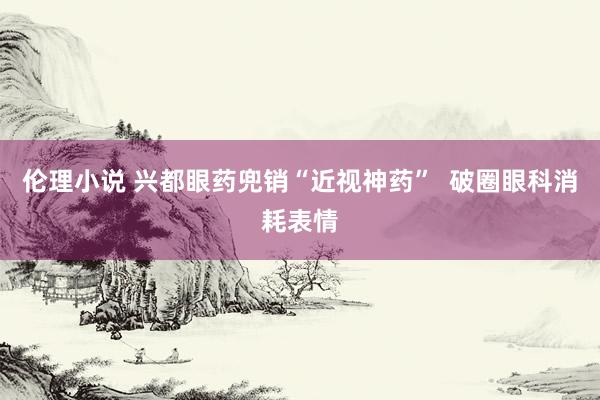 伦理小说 兴都眼药兜销“近视神药”  破圈眼科消耗表情