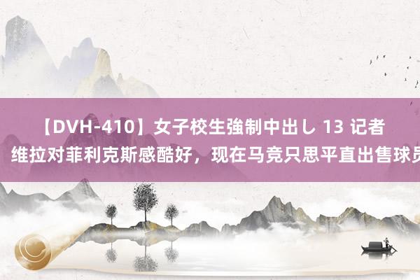 【DVH-410】女子校生強制中出し 13 记者：维拉对菲利克斯感酷好，现在马竞只思平直出售球员
