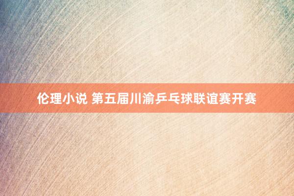 伦理小说 第五届川渝乒乓球联谊赛开赛