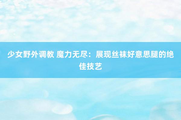 少女野外调教 魔力无尽：展现丝袜好意思腿的绝佳技艺
