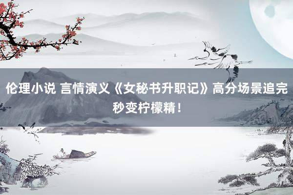 伦理小说 言情演义《女秘书升职记》高分场景追完秒变柠檬精！