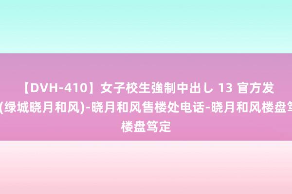 【DVH-410】女子校生強制中出し 13 官方发布:(绿城晓月和风)-晓月和风售楼处电话-晓月和风楼盘笃定