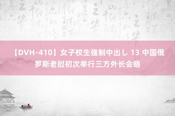 【DVH-410】女子校生強制中出し 13 中国俄罗斯老挝初次举行三方外长会晤