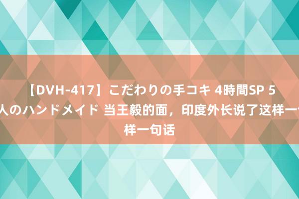 【DVH-417】こだわりの手コキ 4時間SP 5 30人のハンドメイド 当王毅的面，印度外长说了这样一句话