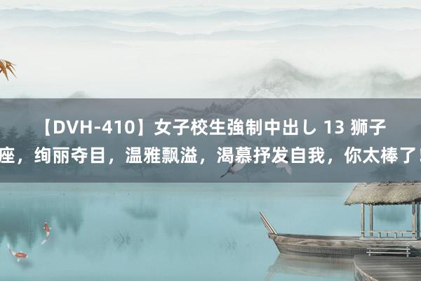【DVH-410】女子校生強制中出し 13 狮子座，绚丽夺目，温雅飘溢，渴慕抒发自我，你太棒了！
