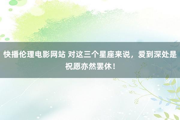 快播伦理电影网站 对这三个星座来说，爱到深处是祝愿亦然罢休！