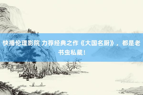 快播伦理影院 力荐经典之作《大国名厨》，都是老书虫私藏！