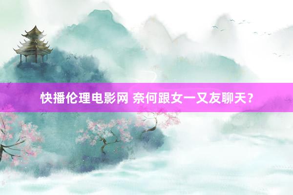 快播伦理电影网 奈何跟女一又友聊天？