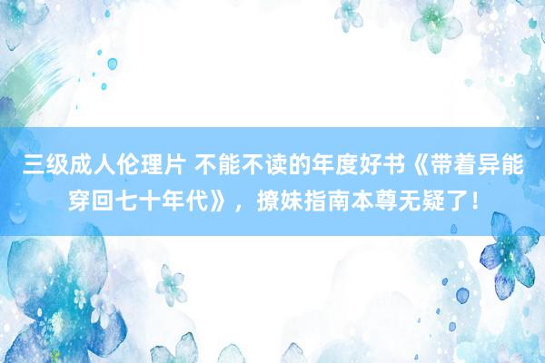 三级成人伦理片 不能不读的年度好书《带着异能穿回七十年代》，撩妹指南本尊无疑了！