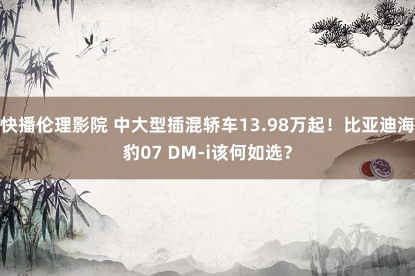 快播伦理影院 中大型插混轿车13.98万起！比亚迪海豹07 DM-i该何如选？