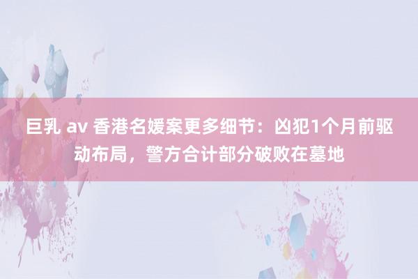 巨乳 av 香港名媛案更多细节：凶犯1个月前驱动布局，警方合计部分破败在墓地