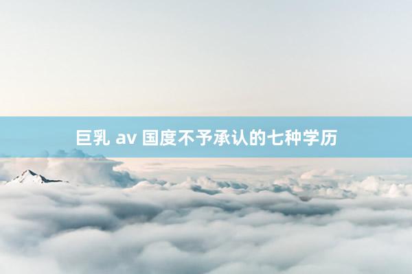 巨乳 av 国度不予承认的七种学历