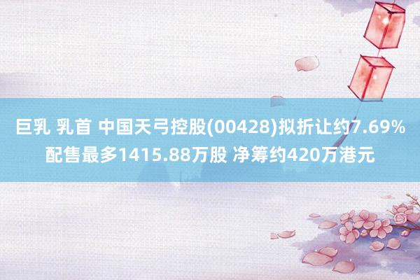 巨乳 乳首 中国天弓控股(00428)拟折让约7.69%配售最多1415.88万股 净筹约420万港元