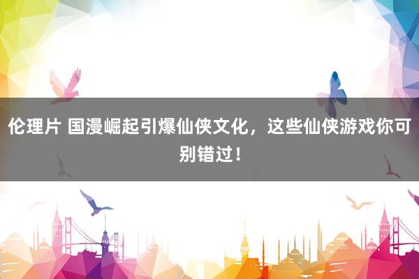 伦理片 国漫崛起引爆仙侠文化，这些仙侠游戏你可别错过！