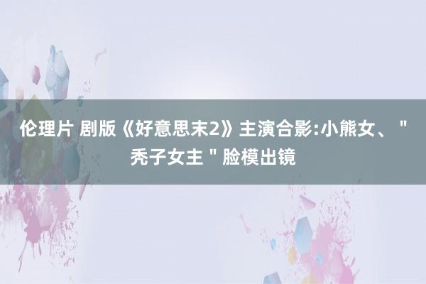 伦理片 剧版《好意思末2》主演合影:小熊女、＂秃子女主＂脸模出镜