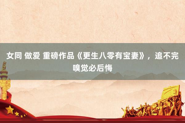 女同 做爱 重磅作品《更生八零有宝妻》，追不完嗅觉必后悔