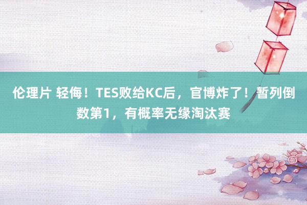 伦理片 轻侮！TES败给KC后，官博炸了！暂列倒数第1，有概率无缘淘汰赛