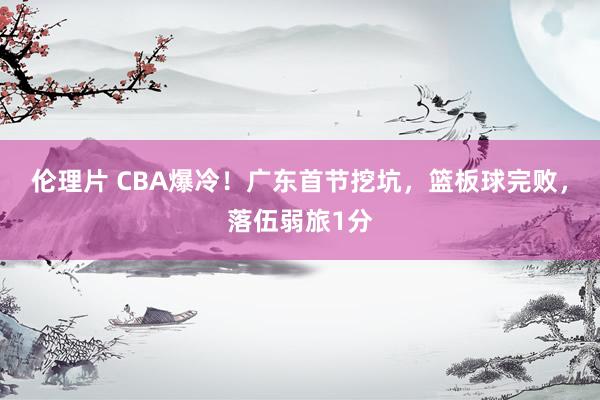 伦理片 CBA爆冷！广东首节挖坑，篮板球完败，落伍弱旅1分
