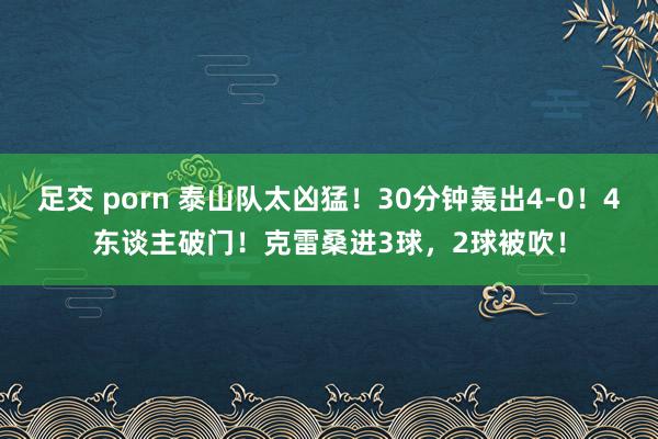 足交 porn 泰山队太凶猛！30分钟轰出4-0！4东谈主破门！克雷桑进3球，2球被吹！