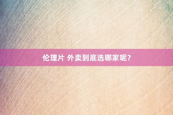 伦理片 外卖到底选哪家呢？