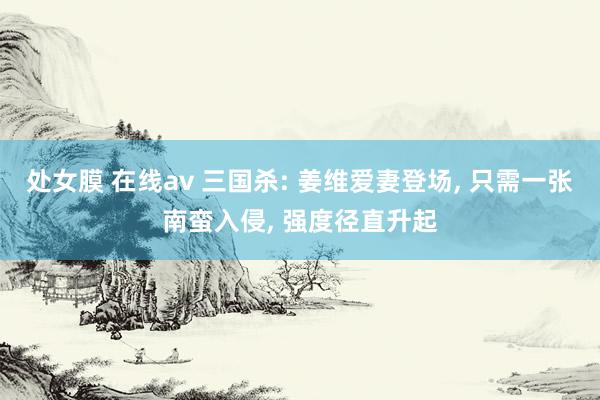 处女膜 在线av 三国杀: 姜维爱妻登场, 只需一张南蛮入侵, 强度径直升起