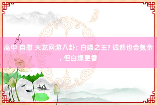 高中 自慰 天龙网游八卦: 白嫖之王? 诚然也会氪金, 但白嫖更香