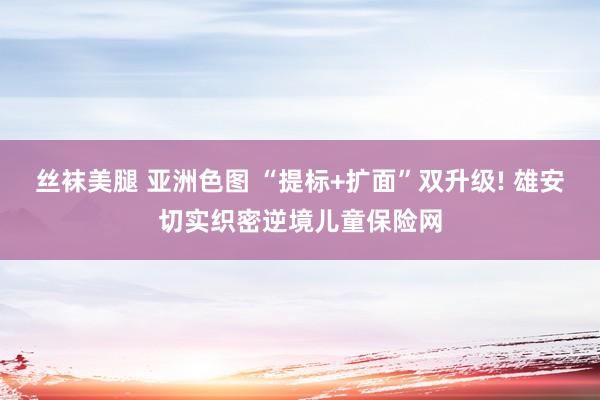 丝袜美腿 亚洲色图 “提标+扩面”双升级! 雄安切实织密逆境儿童保险网