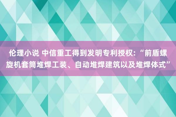 伦理小说 中信重工得到发明专利授权: “前盾螺旋机套筒堆焊工装、自动堆焊建筑以及堆焊体式”