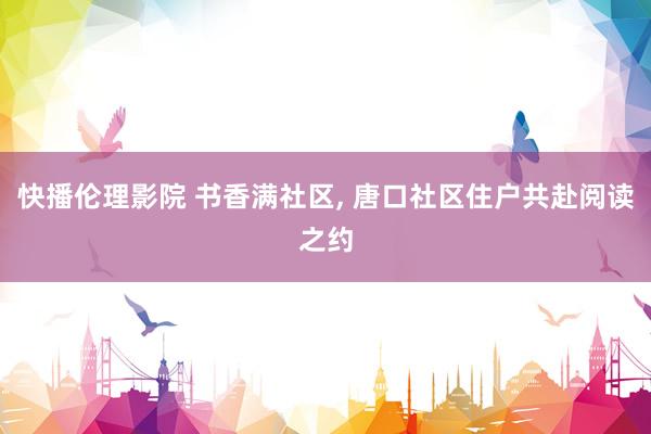 快播伦理影院 书香满社区, 唐口社区住户共赴阅读之约
