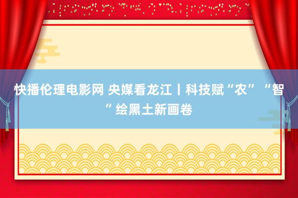 快播伦理电影网 央媒看龙江丨科技赋“农” “智”绘黑土新画卷