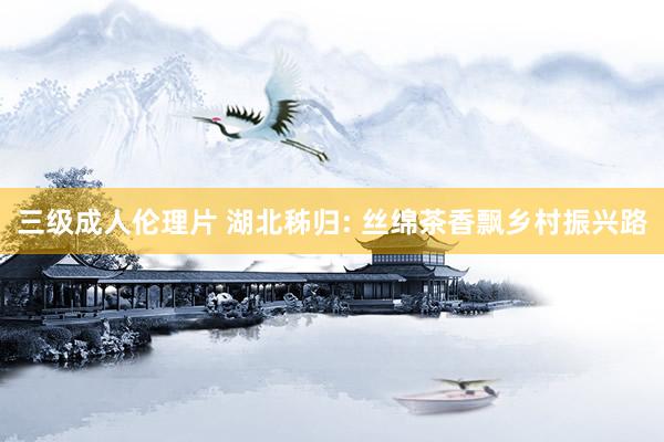 三级成人伦理片 湖北秭归: 丝绵茶香飘乡村振兴路