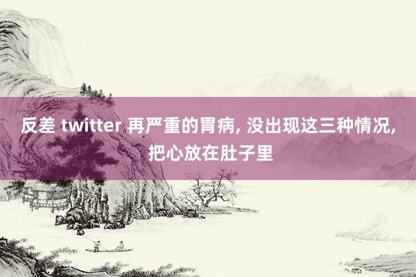 反差 twitter 再严重的胃病, 没出现这三种情况, 把心放在肚子里