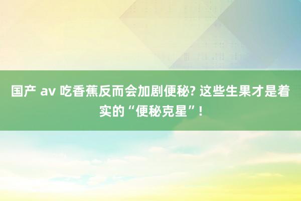 国产 av 吃香蕉反而会加剧便秘? 这些生果才是着实的“便秘克星”!