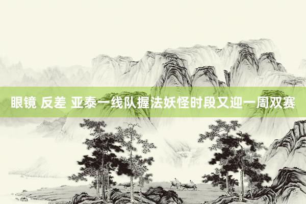眼镜 反差 亚泰一线队握法妖怪时段又迎一周双赛