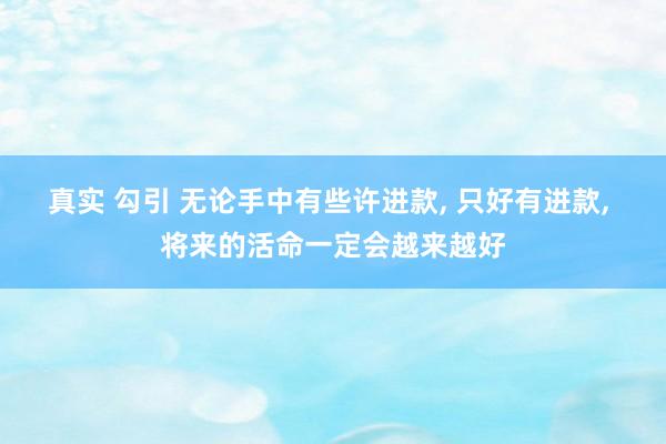 真实 勾引 无论手中有些许进款, 只好有进款, 将来的活命一定会越来越好