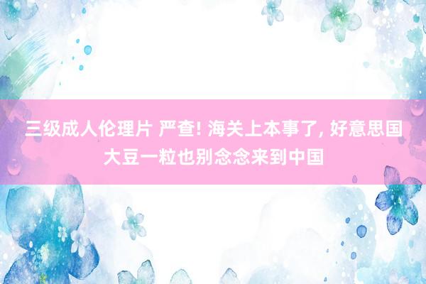 三级成人伦理片 严查! 海关上本事了, 好意思国大豆一粒也别念念来到中国