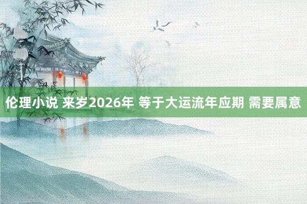 伦理小说 来岁2026年 等于大运流年应期 需要属意