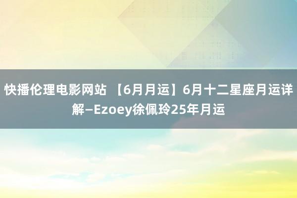 快播伦理电影网站 【6月月运】6月十二星座月运详解—Ezoey徐佩玲25年月运