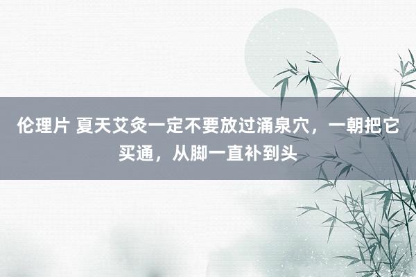 伦理片 夏天艾灸一定不要放过涌泉穴，一朝把它买通，从脚一直补到头