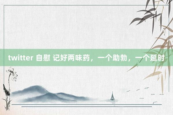 twitter 自慰 记好两味药，一个助勃，一个延时