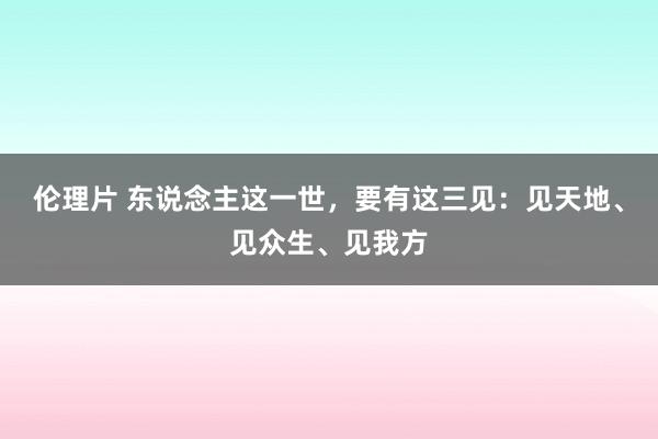 伦理片 东说念主这一世，要有这三见：见天地、见众生、见我方