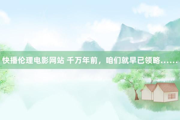 快播伦理电影网站 千万年前，咱们就早已领略……