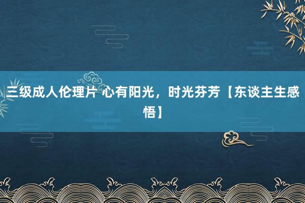 三级成人伦理片 心有阳光，时光芬芳【东谈主生感悟】